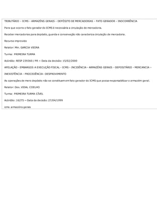 TRIBUTÁRIO - ICMS - ARMAZÉNS GERAIS - DEPÓSITO DE MERCADORIAS - FATO GERADOR - INOCORRÊNCIA
Para que ocorra o fato gerador do ICMS é necessária a circulação de mercadoria.
Receber mercadorias para depósito, guarda e conservação não caracteriza circulação de mercadoria.
Recurso improvido
Relator: Min. GARCIA VIEIRA
Turma: PRIMEIRA TURMA
Acórdão: RESP 239360 / PR ~ Data da decisão: 15/02/2000
APELAÇÃO - EMBARGOS A EXECUÇÃO FISCAL - ICMS - INCIDÊNCIA - ARMAZÉNS GERAIS - DEPOSITÁRIO - MERCANCIA –
INEXISTÊNCIA - PROCEDÊNCIA - DESPROVIMENTO
As operações de mero depósito não se constituem em fato gerador do ICMS que possa responsabilizar o armazém geral.
Relator: Des. VIDAL COELHO
Turma: PRIMEIRA TURMA CÍVEL
Acórdão: 16275 ~ Data da decisão: 27/04/1999
icms armazéns gerais
 