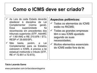 Como o ICMS deve ser criado?
 As Leis de cada Estado deverão          Aspectos polêmicos:
  obedecer à disciplina da Lei
                                           Todos os elementos do ICMS
  Complementar (norma geral).
  Essa        superioridade         foi     estão no RICMS;
  reconhecida em precedentes dos           Todas as grandes empresas
  tribunais superiores (STF, AdinMC         têm o seu ICMS ajustado
  nº 1.951/MG e RE 210.876 / STJ,           segundo as suas
  RESP nº 39.605/SP).                       necessidades;
 Não basta, porém, a Lei
                                           Muitos elementos essenciais
  Complementar para os Estados
  cobrarem o ICMS, é preciso a lei
                                            do ICMS estão fora da lei.
  estadual instituindo o tributo (STF,
  RE nº 72.851 e 72.672).


Tácio Lacerda Gama
www.parasaber.com.br/taciolacerdagama
 