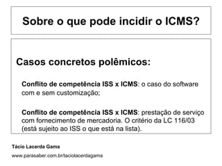 Sobre o que pode incidir o ICMS?


 Casos concretos polêmicos:

    Conflito de competência ISS x ICMS: o caso do software
    com e sem customização;

    Conflito de competência ISS x ICMS: prestação de serviço
    com fornecimento de mercadoria. O critério da LC 116/03
    (está sujeito ao ISS o que está na lista).

Tácio Lacerda Gama
www.parasaber.com.br/taciolacerdagama
 