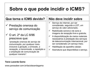 Sobre o que pode incidir o ICMS?

Que torna o ICMS devido?                     Não deve incidir sobre
                                              Serviço de internet, por ser
 Prestação onerosa do                         considerado, segundo a LGT, um
                                               serviço de valor adicionado;
  serviço de comunicação
                                              Radiofusão sonora e de sons e
                                               imagens de recepção livre e gratuita;
 O art. 2º da LC 8/96                        A disponibilização de meios materiais
  prescreve que:                               necessários à prestação dos serviços
    “prestação onerosa de serviço de           de telecomunicação internacional, por
    comunicação, por qualquer meio,            ser considerado um serviço meio;
    inclusive a geração, a emissão, a         Habilitação de aparelho celular;
    recepção, a transmissão, a repetição e    Assinatura que disponibiliza o serviço.
    a ampliação de comunicação de
    qualquer maneira”.


Tácio Lacerda Gama
www.parasaber.com.br/taciolacerdagama
 