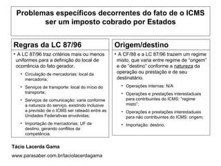 Problemas específicos decorrentes do fato de o ICMS
        ser um imposto cobrado por Estados


Regras da LC 87/96                                Origem/destino
• A LC 87/96 traz critérios mais ou menos         • A CF/88 e a LC 87/96 trazem um regime
 uniformes para a definição do local de            misto, que varia entre regime de “origem”
 ocorrência do fato gerador.                       e de “destino” conforme a natureza da
   • Circulação de mercadorias: local da           operação ou prestação e de seu
     mercadoria;                                   destinatário.
   • Serviços de transporte: local do início do      • Operações internas: N/A
     transporte;                                     • Operações e prestações interestaduais
   • Serviços de comunicação: varia conforme           para contribuintes do ICMS: “regime
     a natureza do serviço, existindo inclusive        misto”;
     a previsão de o ICMS ser rateado entre as       • Operações e prestações interestaduais
     Unidades Federativas envolvidas;                  para não contribuintes do ICMS: origem;
   • Importação de mercadorias: UF de                • Importação: destino.
     destino, gerando conflitos de
     competência.


Tácio Lacerda Gama
www.parasaber.com.br/taciolacerdagama
 