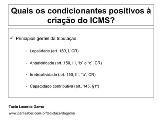 Quais os condicionantes positivos à
          criação do ICMS?

 Princípios gerais da tributação:

         - Legalidade (art. 150, I, CR)

         - Anterioridade (art. 150, III, “b” e “c”, CR)

         - Irretroatividade (art. 150, III, “a”, CR)

         - Capacidade contributiva (art. 145, §1º)




Tácio Lacerda Gama
www.parasaber.com.br/taciolacerdagama
 
