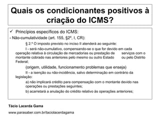 Quais os condicionantes positivos à
          criação do ICMS?
 Princípios específicos do ICMS:
- Não-cumulatividade (art. 155, §2º, I, CR):
          § 2.º O imposto previsto no inciso II atenderá ao seguinte:
          I - será não-cumulativo, compensando-se o que for devido em cada
    operação relativa à circulação de mercadorias ou prestação de     serviços com o
    montante cobrado nas anteriores pelo mesmo ou outro Estado        ou pelo Distrito
    Federal;
          (origem, utilidade, funcionamento problemas que enseja)
           II - a isenção ou não-incidência, salvo determinação em contrário da
    legislação:
           a) não implicará crédito para compensação com o montante devido nas
           operações ou prestações seguintes;
           b) acarretará a anulação do crédito relativo às operações anteriores;



Tácio Lacerda Gama
www.parasaber.com.br/taciolacerdagama
 