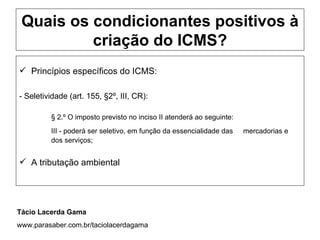 Quais os condicionantes positivos à
          criação do ICMS?
 Princípios específicos do ICMS:

- Seletividade (art. 155, §2º, III, CR):

         § 2.º O imposto previsto no inciso II atenderá ao seguinte:
         III - poderá ser seletivo, em função da essencialidade das    mercadorias e
         dos serviços;


 A tributação ambiental




Tácio Lacerda Gama
www.parasaber.com.br/taciolacerdagama
 