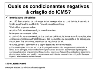 Quais os condicionantes negativos
         à criação do ICMS?
 Imunidades tributárias:
    Art. 150 Sem prejuízo de outras garantias asseguradas ao contribuinte, é vedado à
    União, aos Estados, ao Distrito Federal e aos Municípios:
    VI - instituir impostos sobre:
    a) patrimônio, renda ou serviços, uns dos outros;
    b) templos de qualquer culto;
    c) patrimônio, renda ou serviços dos partidos políticos, inclusive suas fundações, das
    entidades sindicais dos trabalhadores, das instituições de educação e de assistência
    social, sem fins lucrativos, atendidos os requisitos da lei;
    d) livros, jornais, periódicos e o papel destinado a sua impressão.
    § 3º - As vedações do inciso VI, "a", e do parágrafo anterior não se aplicam ao patrimônio, à
    renda e aos serviços, relacionados com exploração de atividades econômicas regidas pelas
    normas aplicáveis a empreendimentos privados, ou em que haja contraprestação ou pagamento
    de preços ou tarifas pelo usuário, nem exonera o promitente comprador da obrigação de pagar
    imposto relativamente ao bem imóvel.


Tácio Lacerda Gama
www.parasaber.com.br/taciolacerdagama
 