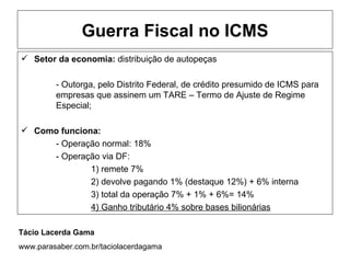 Guerra Fiscal no ICMS
 Setor da economia: distribuição de autopeças

         - Outorga, pelo Distrito Federal, de crédito presumido de ICMS para
         empresas que assinem um TARE – Termo de Ajuste de Regime
         Especial;

 Como funciona:
     - Operação normal: 18%
     - Operação via DF:
              1) remete 7%
              2) devolve pagando 1% (destaque 12%) + 6% interna
              3) total da operação 7% + 1% + 6%= 14%
              4) Ganho tributário 4% sobre bases bilionárias

Tácio Lacerda Gama
www.parasaber.com.br/taciolacerdagama
 
