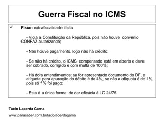 Guerra Fiscal no ICMS
     Fisco: extrafiscalidade ilícita

        - Viola a Constituição da República, pois não houve convênio
      CONFAZ autorizando;

         - Não houve pagamento, logo não há crédito;

         - Se não há crédito, o ICMS compensado está em aberto e deve
         ser cobrado, corrigido e com multa de 100%;

         - Há dois entendimentos: se for apresentado documento do DF, a
         alíquota para apuração do débito é de 4%, se não a alíquota é de 1%,
         pois só 1% foi pago;

         - Esta é a única forma de dar eficácia à LC 24/75.


Tácio Lacerda Gama
www.parasaber.com.br/taciolacerdagama
 