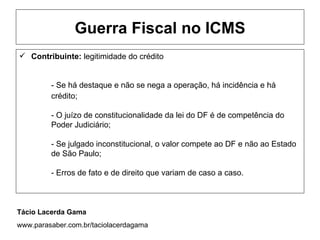 Guerra Fiscal no ICMS
 Contribuinte: legitimidade do crédito


         - Se há destaque e não se nega a operação, há incidência e há
         crédito;

         - O juízo de constitucionalidade da lei do DF é de competência do
         Poder Judiciário;

         - Se julgado inconstitucional, o valor compete ao DF e não ao Estado
         de São Paulo;

         - Erros de fato e de direito que variam de caso a caso.



Tácio Lacerda Gama
www.parasaber.com.br/taciolacerdagama
 