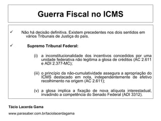 Guerra Fiscal no ICMS

      Não há decisão definitiva. Existem precedentes nos dois sentidos em
         vários Tribunais de Justiça do país.

         Supremo Tribunal Federal:

              (i) a inconstitucionalidade dos incentivos concedidos por uma
                  unidade federativa não legitima a glosa de créditos (AC 2.611
                  e ADI 2.377-MC);

              (iii) o princípio da não-cumulatividade assegura a apropriação do
                    ICMS destacado em nota, independentemente de efetivo
                    recolhimento na origem (AC 2.611);

              (v) a glosa implica a fixação de nova alíquota interestadual,
                  invadindo a competência do Senado Federal (ADI 3312).


Tácio Lacerda Gama
www.parasaber.com.br/taciolacerdagama
 