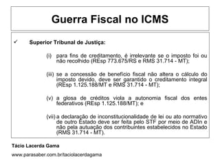 Guerra Fiscal no ICMS
      Superior Tribunal de Justiça:

              (i) para fins de creditamento, é irrelevante se o imposto foi ou
                  não recolhido (REsp 773.675/RS e RMS 31.714 - MT);

              (iii) se a concessão de benefício fiscal não altera o cálculo do
                    imposto devido, deve ser garantido o creditamento integral
                    (REsp 1.125.188/MT e RMS 31.714 - MT);

              (v) a glosa de créditos viola a autonomia fiscal dos entes
                  federativos (REsp 1.125.188/MT); e

              (vii) a declaração de inconstitucionalidade de lei ou ato normativo
                    de outro Estado deve ser feita pelo STF por meio de ADIn e
                    não pela autuação dos contribuintes estabelecidos no Estado
                    (RMS 31.714 - MT).

Tácio Lacerda Gama
www.parasaber.com.br/taciolacerdagama
 