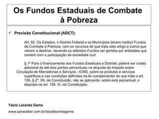 Os Fundos Estaduais de Combate
             à Pobreza
 Previsão Constitucional (ADCT):

         Art. 82. Os Estados, o Distrito Federal e os Municípios devem instituir Fundos
         de Combate à Pobreza, com os recursos de que trata este artigo e outros que
         vierem a destinar, devendo os referidos Fundos ser geridos por entidades que
         contem com a participação da sociedade civil.

         § 1º Para o financiamento dos Fundos Estaduais e Distrital, poderá ser criado
         adicional de até dois pontos percentuais na alíquota do Imposto sobre
    Circulação de Mercadorias e Serviços - ICMS, sobre os produtos e serviços
         supérfluos e nas condições definidas na lei complementar de que trata o art.
         155, § 2º, XII, da Constituição, não se aplicando, sobre este percentual, o
         disposto no art. 158, IV, da Constituição.




Tácio Lacerda Gama
www.parasaber.com.br/taciolacerdagama
 