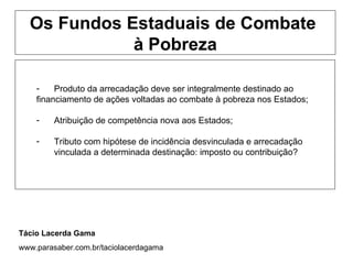 Os Fundos Estaduais de Combate
             à Pobreza

    -    Produto da arrecadação deve ser integralmente destinado ao
    financiamento de ações voltadas ao combate à pobreza nos Estados;

    -    Atribuição de competência nova aos Estados;

    -    Tributo com hipótese de incidência desvinculada e arrecadação
         vinculada a determinada destinação: imposto ou contribuição?




Tácio Lacerda Gama
www.parasaber.com.br/taciolacerdagama
 