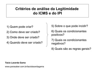 Critérios de análise da Legitimidade
                    do ICMS e do IPI


 1) Quem pode criar?                    5) Sobre o que pode incidir?

 2) Como deve ser criado?               6) Quais os condicionantes
                                        positivos?
 3) Onde deve ser criado?
                                        7) Quais os condicionantes
 4) Quando deve ser criado?             negativos?
                                        8) Quais são as regras gerais?



Tácio Lacerda Gama
www.parasaber.com.br/taciolacerdagama
 