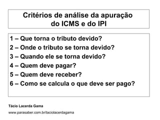 Critérios de análise da apuração
                 do ICMS e do IPI

1 – Que torna o tributo devido?
2 – Onde o tributo se torna devido?
3 – Quando ele se torna devido?
4 – Quem deve pagar?
5 – Quem deve receber?
6 – Como se calcula o que deve ser pago?


Tácio Lacerda Gama
www.parasaber.com.br/taciolacerdagama
 