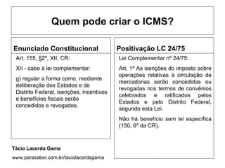 Quem pode criar o ICMS?

Enunciado Constitucional                  Positivação LC 24/75
 Art. 155, §2º, XII, CR:                  Lei Complementar nº 24/75:
 XII - cabe à lei complementar:           Art. 1º As isenções do imposto sobre
                                          operações relativas à circulação de
 g) regular a forma como, mediante
                                          mercadorias serão concedidas ou
 deliberação dos Estados e do
                                          revogadas nos termos de convênios
 Distrito Federal, isenções, incentivos
                                          celebrados e ratificados pelos
 e benefícios fiscais serão
                                          Estados e pelo Distrito Federal,
 concedidos e revogados.
                                          segundo esta Lei.
                                          Não há benefício sem lei específica
                                          (150, 6º da CR).



Tácio Lacerda Gama
www.parasaber.com.br/taciolacerdagama
 
