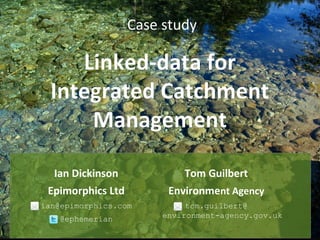 Case study
Linked-data forLinked-data for
Integrated CatchmentIntegrated Catchment
ManagementManagement
Ian Dickinson
Epimorphics Ltd
ian@epimorphics.com
@ephemerian
Tom Guilbert
Environment Agency
tom.guilbert@
environment-agency.gov.uk
 