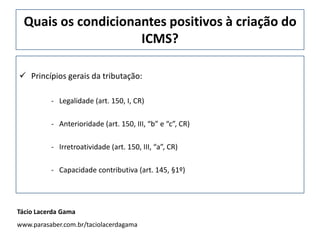 Quais os condicionantes positivos à criação do
ICMS?
 Princípios gerais da tributação:
- Legalidade (art. 150, I, CR)
- Anterioridade (art. 150, III, “b” e “c”, CR)
- Irretroatividade (art. 150, III, “a”, CR)
- Capacidade contributiva (art. 145, §1º)
Tácio Lacerda Gama
www.parasaber.com.br/taciolacerdagama
 