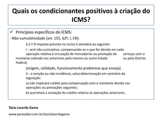 Quais os condicionantes positivos à criação do
ICMS?
 Princípios específicos do ICMS:
- Não-cumulatividade (art. 155, §2º, I, CR):
§ 2.º O imposto previsto no inciso II atenderá ao seguinte:
I - será não-cumulativo, compensando-se o que for devido em cada
operação relativa à circulação de mercadorias ou prestação de serviços com o
montante cobrado nas anteriores pelo mesmo ou outro Estado ou pelo Distrito
Federal;
(origem, utilidade, funcionamento problemas que enseja)
II - a isenção ou não-incidência, salvo determinação em contrário da
legislação:
a) não implicará crédito para compensação com o montante devido nas
operações ou prestações seguintes;
b) acarretará a anulação do crédito relativo às operações anteriores;
Tácio Lacerda Gama
www.parasaber.com.br/taciolacerdagama
 