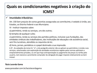 Quais os condicionantes negativos à criação do
ICMS?
 Imunidades tributárias:
Art. 150 Sem prejuízo de outras garantias asseguradas ao contribuinte, é vedado à União, aos
Estados, ao Distrito Federal e aos Municípios:
VI - instituir impostos sobre:
a) patrimônio, renda ou serviços, uns dos outros;
b) templos de qualquer culto;
c) patrimônio, renda ou serviços dos partidos políticos, inclusive suas fundações, das
entidades sindicais dos trabalhadores, das instituições de educação e de assistência social,
sem fins lucrativos, atendidos os requisitos da lei;
d) livros, jornais, periódicos e o papel destinado a sua impressão.
§ 3º - As vedações do inciso VI, "a", e do parágrafo anterior não se aplicam ao patrimônio, à renda e aos
serviços, relacionados com exploração de atividades econômicas regidas pelas normas aplicáveis a
empreendimentos privados, ou em que haja contraprestação ou pagamento de preços ou tarifas pelo
usuário, nem exonera o promitente comprador da obrigação de pagar imposto relativamente ao bem
imóvel.
Tácio Lacerda Gama
www.parasaber.com.br/taciolacerdagama
 