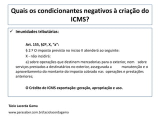 Quais os condicionantes negativos à criação do
ICMS?
 Imunidades tributárias:
Art. 155, §2º, X, “a”:
§ 2.º O imposto previsto no inciso II atenderá ao seguinte:
X - não incidirá:
a) sobre operações que destinem mercadorias para o exterior, nem sobre
serviços prestados a destinatários no exterior, assegurada a manutenção e o
aproveitamento do montante do imposto cobrado nas operações e prestações
anteriores;
O Crédito de ICMS exportação: geração, apropriação e uso.
Tácio Lacerda Gama
www.parasaber.com.br/taciolacerdagama
 