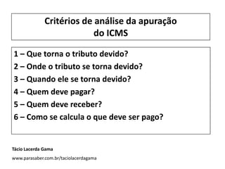 1 – Que torna o tributo devido?
2 – Onde o tributo se torna devido?
3 – Quando ele se torna devido?
4 – Quem deve pagar?
5 – Quem deve receber?
6 – Como se calcula o que deve ser pago?
Critérios de análise da apuração
do ICMS
Tácio Lacerda Gama
www.parasaber.com.br/taciolacerdagama
 