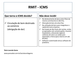 RMIT - ICMS
Que torna o ICMS devido?
 Circulação de bem destinado
ao comércio
(obrigação de dar)
Não deve incidir
 No deslocamento de bens entre filiais do
mesmo contribuinte (S.166 STJ);
 Alienação de bens do ativo fixo;
 Na utilização de bens para integralizar o
capital de outra empresa;
 No Estado de São Paulo são isentas, ainda,
as operações com amostra grátis, insumos
hospitalares, artesanato regional,
coletores de voto e as saídas para
exposições e feiras (para retorno em até
60 dias).
 Software customizado versus software de
prateleira.
Tácio Lacerda Gama
www.parasaber.com.br/taciolacerdagama
 