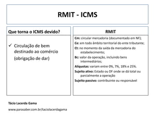 RMIT - ICMS
Que torna o ICMS devido?
 Circulação de bem
destinado ao comércio
(obrigação de dar)
RMIT
Cm: circular mercadoria (documentado em NF);
Ce: em todo âmbito territorial do ente tributante;
Ct: no momento da saída da mercadoria do
estabelecimento;
Bc: valor da operação, incluindo bens
intermediários;
Alíquotas: variam entre 0%, 7%, 18% e 25%.
Sujeito ativo: Estado ou DF onde se dá total ou
parcialmente a operação
Sujeito passivo: contribuinte ou responsável
Tácio Lacerda Gama
www.parasaber.com.br/taciolacerdagama
 