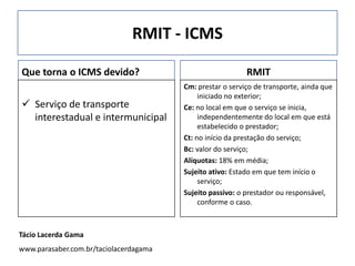 RMIT - ICMS
Que torna o ICMS devido?
 Serviço de transporte
interestadual e intermunicipal
RMIT
Cm: prestar o serviço de transporte, ainda que
iniciado no exterior;
Ce: no local em que o serviço se inicia,
independentemente do local em que está
estabelecido o prestador;
Ct: no início da prestação do serviço;
Bc: valor do serviço;
Alíquotas: 18% em média;
Sujeito ativo: Estado em que tem início o
serviço;
Sujeito passivo: o prestador ou responsável,
conforme o caso.
Tácio Lacerda Gama
www.parasaber.com.br/taciolacerdagama
 
