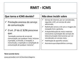 RMIT - ICMS
Que torna o ICMS devido?
 Prestação onerosa do serviço
de comunicação
 O art. 2º da LC 8/96 prescreve
que:
“prestação onerosa de serviço de
comunicação, por qualquer meio, inclusive
a geração, a emissão, a recepção, a
transmissão, a repetição e a ampliação de
comunicação de qualquer maneira”.
Não deve incidir sobre
 Serviço de internet, por ser considerado,
segundo a LGT, um serviço de valor
adicionado;
 Radiofusão sonora e de sons e imagens de
recepção livre e gratuita;
 A disponibilização de meios materiais
necessários à prestação dos serviços de
telecomunicação internacional, por ser
considerado um serviço meio;
 Habilitação de aparelho celular;
 Assinatura que disponibiliza o serviço.
Tácio Lacerda Gama
www.parasaber.com.br/taciolacerdagama
 