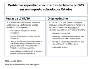 Problemas específicos decorrentes do fato de o ICMS
ser um imposto cobrado por Estados
Regras da LC 87/96
• A LC 87/96 traz critérios mais ou menos
uniformes para a definição do local de
ocorrência do fato gerador.
• Circulação de mercadorias: local da
mercadoria;
• Serviços de transporte: local do início do
transporte;
• Serviços de comunicação: varia conforme a
natureza do serviço, existindo inclusive a
previsão de o ICMS ser rateado entre as
Unidades Federativas envolvidas;
• Importação de mercadorias: UF de destino,
gerando conflitos de competência.
Origem/destino
• A CF/88 e a LC 87/96 trazem um regime
misto, que varia entre regime de “origem” e
de “destino” conforme a natureza da
operação ou prestação e de seu destinatário.
• Operações internas: N/A
• Operações e prestações interestaduais para
contribuintes do ICMS: “regime misto”;
• Operações e prestações interestaduais para
não contribuintes do ICMS: origem;
• Importação: destino.
Tácio Lacerda Gama
www.parasaber.com.br/taciolacerdagama
 