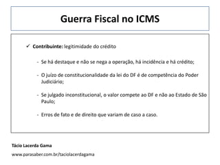 Guerra Fiscal no ICMS
 Contribuinte: legitimidade do crédito
- Se há destaque e não se nega a operação, há incidência e há crédito;
- O juízo de constitucionalidade da lei do DF é de competência do Poder
Judiciário;
- Se julgado inconstitucional, o valor compete ao DF e não ao Estado de São
Paulo;
- Erros de fato e de direito que variam de caso a caso.
Tácio Lacerda Gama
www.parasaber.com.br/taciolacerdagama
 