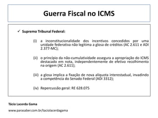 Guerra Fiscal no ICMS
 Supremo Tribunal Federal:
(i) a inconstitucionalidade dos incentivos concedidos por uma
unidade federativa não legitima a glosa de créditos (AC 2.611 e ADI
2.377-MC);
(ii) o princípio da não-cumulatividade assegura a apropriação do ICMS
destacado em nota, independentemente de efetivo recolhimento
na origem (AC 2.611);
(iii) a glosa implica a fixação de nova alíquota interestadual, invadindo
a competência do Senado Federal (ADI 3312);
(iv) Repercussão geral: RE 628.075
Tácio Lacerda Gama
www.parasaber.com.br/taciolacerdagama
 