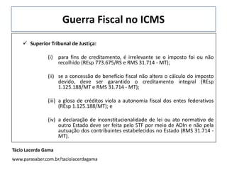 Guerra Fiscal no ICMS
 Superior Tribunal de Justiça:
(i) para fins de creditamento, é irrelevante se o imposto foi ou não
recolhido (REsp 773.675/RS e RMS 31.714 - MT);
(ii) se a concessão de benefício fiscal não altera o cálculo do imposto
devido, deve ser garantido o creditamento integral (REsp
1.125.188/MT e RMS 31.714 - MT);
(iii) a glosa de créditos viola a autonomia fiscal dos entes federativos
(REsp 1.125.188/MT); e
(iv) a declaração de inconstitucionalidade de lei ou ato normativo de
outro Estado deve ser feita pelo STF por meio de ADIn e não pela
autuação dos contribuintes estabelecidos no Estado (RMS 31.714 -
MT).
Tácio Lacerda Gama
www.parasaber.com.br/taciolacerdagama
 