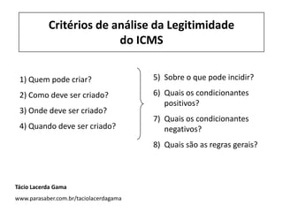Critérios de análise da Legitimidade
do ICMS
1) Quem pode criar?
2) Como deve ser criado?
3) Onde deve ser criado?
4) Quando deve ser criado?
5) Sobre o que pode incidir?
6) Quais os condicionantes
positivos?
7) Quais os condicionantes
negativos?
8) Quais são as regras gerais?
Tácio Lacerda Gama
www.parasaber.com.br/taciolacerdagama
 