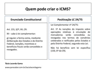 Quem pode criar o ICMS?
Enunciado Constitucional
Art. 155, §2º, XII, CR:
XII - cabe à lei complementar:
g) regular a forma como, mediante
deliberação dos Estados e do Distrito
Federal, isenções, incentivos e
benefícios fiscais serão concedidos e
revogados.
Positivação LC 24/75
Lei Complementar nº 24/75:
Art. 1º As isenções do imposto sobre
operações relativas à circulação de
mercadorias serão concedidas ou
revogadas nos termos de convênios
celebrados e ratificados pelos Estados e
pelo Distrito Federal, segundo esta Lei.
Não há benefício sem lei específica
(150, 6º da CR).
Tácio Lacerda Gama
www.parasaber.com.br/taciolacerdagama
 