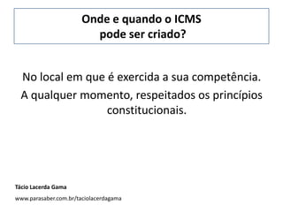 Onde e quando o ICMS
pode ser criado?
No local em que é exercida a sua competência.
A qualquer momento, respeitados os princípios
constitucionais.
Tácio Lacerda Gama
www.parasaber.com.br/taciolacerdagama
 