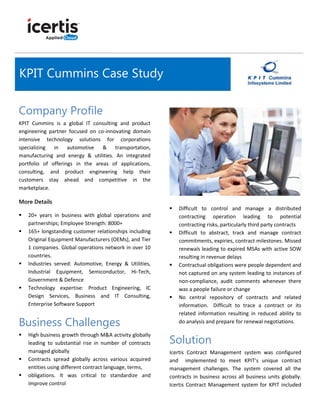 Company Profile
KPIT Cummins is a global IT consulting and product
engineering partner focused on co-innovating domain
intensive technology solutions for corporations
specializing in automotive & transportation,
manufacturing and energy & utilities. An integrated
portfolio of offerings in the areas of applications,
consulting, and product engineering help their
customers stay ahead and competitive in the
marketplace.
More Details
 20+ years in business with global operations and
partnerships; Employee Strength: 8000+
 165+ longstanding customer relationships including
Original Equipment Manufacturers (OEMs), and Tier
1 companies. Global operations network in over 10
countries.
 Industries served: Automotive, Energy & Utilities,
Industrial Equipment, Semiconductor, Hi-Tech,
Government & Defence
 Technology expertise: Product Engineering, IC
Design Services, Business and IT Consulting,
Enterprise Software Support
Business Challenges
 High business growth through M&A activity globally
leading to substantial rise in number of contracts
managed globally
 Contracts spread globally across various acquired
entities using different contract language, terms,
 obligations. It was critical to standardize and
improve control
 Difficult to control and manage a distributed
contracting operation leading to potential
contracting risks, particularly third party contracts
 Difficult to abstract, track and manage contract
commitments, expiries, contract milestones. Missed
renewals leading to expired MSAs with active SOW
resulting in revenue delays
 Contractual obligations were people dependent and
not captured on any system leading to instances of
non-compliance, audit comments whenever there
was a people failure or change
 No central repository of contracts and related
information. Difficult to trace a contract or its
related information resulting in reduced ability to
do analysis and prepare for renewal negotiations.
Solution
Icertis Contract Management system was configured
and implemented to meet KPIT’s unique contract
management challenges. The system covered all the
contracts in business across all business units globally.
Icertis Contract Management system for KPIT included
KPIT Cummins Case Study
 