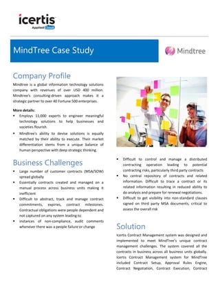 Company Profile
Mindtree is a global information technology solutions
company with revenues of over USD 400 million.
Mindtree's consulting-driven approach makes it a
strategic partner to over 40 Fortune 500 enterprises.
More details:
 Employs 11,000 experts to engineer meaningful
technology solutions to help businesses and
societies flourish.
 Mindtree's ability to devise solutions is equally
matched by their ability to execute. Their market
differentiation stems from a unique balance of
human perspective with deep strategic thinking.
Business Challenges
 Large number of customer contracts (MSA/SOW)
spread globally
 Essentially contracts created and managed on a
manual process across business units making it
inefficient
 Difficult to abstract, track and manage contract
commitments, expiries, contract milestones.
Contractual obligations were people dependent and
not captured on any system leading to
 instances of non-compliance, audit comments
whenever there was a people failure or change
 Difficult to control and manage a distributed
contracting operation leading to potential
contracting risks, particularly third party contracts
 No central repository of contracts and related
information. Difficult to trace a contract or its
related information resulting in reduced ability to
do analysis and prepare for renewal negotiations.
 Difficult to get visibility into non-standard clauses
signed on third party MSA documents, critical to
assess the overall risk
Solution
Icertis Contract Management system was designed and
implemented to meet MindTree’s unique contract
management challenges. The system covered all the
contracts in business across all business units globally.
Icertis Contract Management system for MindTree
included Contract Setup, Approval Rules Engine,
Contract Negotiation, Contract Execution, Contract
MindTree Case Study
 