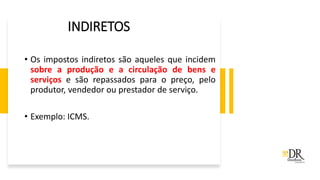 INDIRETOS
• Os impostos indiretos são aqueles que incidem
sobre a produção e a circulação de bens e
serviços e são repassados para o preço, pelo
produtor, vendedor ou prestador de serviço.
• Exemplo: ICMS.
 