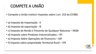 COMPETE A UNIÃO
• Compete a União instituir impostos sobre ( art. 153 da CF/88)
• a) Imposto de Importação - II
• b) Imposto de exportação - IE
• c) Imposto de Renda e Provento de Qualquer Natureza – IRQN
• d) Imposto sobre Produtos Industrializados – IPI
• e) Imposto Sobre Operações de financeira – IOF
• f) Imposto sobre propriedade Territorial Rural – ITR
 
