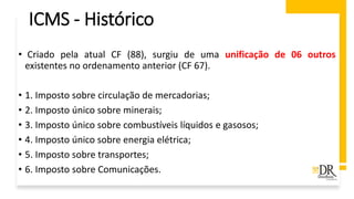 ICMS - Histórico
• Criado pela atual CF (88), surgiu de uma unificação de 06 outros
existentes no ordenamento anterior (CF 67).
• 1. Imposto sobre circulação de mercadorias;
• 2. Imposto único sobre minerais;
• 3. Imposto único sobre combustíveis líquidos e gasosos;
• 4. Imposto único sobre energia elétrica;
• 5. Imposto sobre transportes;
• 6. Imposto sobre Comunicações.
 