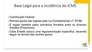 Base Legal para a incidência do ICMS
➢Constituição Federal.
➢Normas gerais são regidas pela Lei Complementar nº. 87/96.
➢É regido também pelos convênios firmados entre os diversos
Estados (Protocolos).
➢Cada Estado possui uma regulamentação específica, devendo
seguir os termos das normas gerais.
 