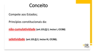 Conceito
Compete aos Estados;
Princípios constitucionais da:
não-cumulatividade (art.155,§ 2, inciso I, CF/88)
seletividade (art.155,§ 2, inciso III, CF/88).
 