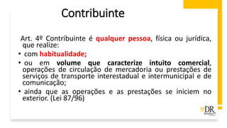 Contribuinte
Art. 4º Contribuinte é qualquer pessoa, física ou jurídica,
que realize:
• com habitualidade;
• ou em volume que caracterize intuito comercial,
operações de circulação de mercadoria ou prestações de
serviços de transporte interestadual e intermunicipal e de
comunicação;
• ainda que as operações e as prestações se iniciem no
exterior. (Lei 87/96)
 