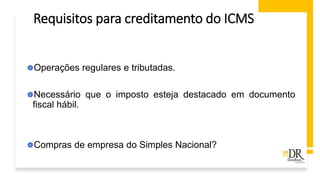 Requisitos para creditamento do ICMS
Operações regulares e tributadas.
Necessário que o imposto esteja destacado em documento
fiscal hábil.
Compras de empresa do Simples Nacional?
 