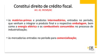 Constitui direito de crédito fiscal.
Art. 42. RICMS/AC
• às matérias-primas e produtos intermediários, entrados no período,
que venham a integrar o produto final e a respectiva embalagem, bem
como a energia elétrica e os combustíveis consumidos no processo de
industrialização;
• às mercadorias entradas no período para comercialização;
 