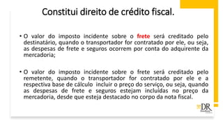 Constitui direito de crédito fiscal.
• O valor do imposto incidente sobre o frete será creditado pelo
destinatário, quando o transportador for contratado por ele, ou seja,
as despesas de frete e seguros ocorrem por conta do adquirente da
mercadoria;
• O valor do imposto incidente sobre o frete será creditado pelo
remetente, quando o transportador for contratado por ele e a
respectiva base de cálculo incluir o preço do serviço, ou seja, quando
as despesas de frete e seguros estejam incluídas no preço da
mercadoria, desde que esteja destacado no corpo da nota fiscal.
 