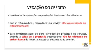 VEDAÇÃO DO CRÉDITO
• resultantes de operações ou prestações isentas ou não tributadas;
• que se refiram a bens, mercadorias ou serviços alheios à atividade do
estabelecimento;
• para comercialização ou para atividade de prestação de serviços,
quando a saída ou a prestação subsequente não for tributada ou
estiver isenta do imposto, exceto as destinadas ao exterior;
 