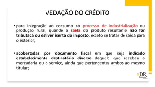 VEDAÇÃO DO CRÉDITO
• para integração ao consumo no processo de industrialização ou
produção rural, quando a saída do produto resultante não for
tributada ou estiver isenta do imposto, exceto se tratar de saída para
o exterior;
• acobertadas por documento fiscal em que seja indicado
estabelecimento destinatário diverso daquele que recebeu a
mercadoria ou o serviço, ainda que pertencentes ambos ao mesmo
titular;
 