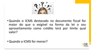 •Quando o ICMS destacado no documento fiscal for
maior do que o exigível na forma da lei o seu
aproveitamento como crédito terá por limite qual
valor?
•Quando o ICMS for menor?
 